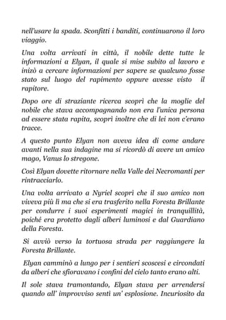 nell’usare la spada. Sconfitti i banditi, continuarono il loro
viaggio.
Una volta arrivati in città, il nobile dette tutte le
informazioni a Elyan, il quale si mise subito al lavoro e
inizò a cercare informazioni per sapere se qualcuno fosse
stato sul luogo del rapimento oppure avesse visto il
rapitore.
Dopo ore di straziante ricerca scoprì che la moglie del
nobile che stava accompagnando non era l’unica persona
ad essere stata rapita, scoprì inoltre che di lei non c’erano
tracce.
A questo punto Elyan non aveva idea di come andare
avanti nella sua indagine ma si ricordò di avere un amico
mago, Vanus lo stregone.
Così Elyan dovette ritornare nella Valle dei Necromanti per
rintracciarlo.
Una volta arrivato a Nyriel scoprì che il suo amico non
viveva più lì ma che si era trasferito nella Foresta Brillante
per condurre i suoi esperimenti magici in tranquillità,
poiché era protetto dagli alberi luminosi e dal Guardiano
della Foresta.
Si avviò verso la tortuosa strada per raggiungere la
Foresta Brillante.
Elyan camminò a lungo per i sentieri scoscesi e circondati
da alberi che sfioravano i confini del cielo tanto erano alti.
Il sole stava tramontando, Elyan stava per arrendersi
quando all’ improvviso sentì un’ esplosione. Incuriosito da
 