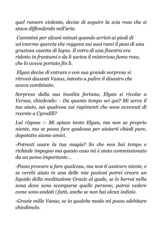 quel rumore violento, decise di seguire la scia rosa che si
stava diffondendo nell’aria.
Camminò per alcuni minuti quando arrivò ai piedi di
un’enorme quercia che reggeva sui suoi rami il peso di una
graziosa casetta di legno. Il vetro di una finestra era
ridotto in frantumi e da lì usciva il misterioso fumo rosa,
che lo aveva portato fin lì.
Elyan decise di entrare e con sua grande sorpresa si
ritrovò davanti Vanus, intento a pulire il disastro che
aveva combinato.
Sorpreso dalla sua insolita fortuna, Elyan si rivolse a
Versus, chiedendo: - Da quanto tempo sei qui? Mi serve il
tuo aiuto, sai qualcosa sui rapimenti che sono avvenuti di
recente a Cyrodill?
Lui rispose :- Mi spiace tanto Elyan, ma non so proprio
niente, ma se posso fare qualcosa per aiutarti chiedi pure,
dopotutto siamo amici.
-Potresti usare la tua magia? So che non hai tempo e
richiede impegno ma questo caso mi è stato commissionato
da un uomo importante…
-Posso provare a fare qualcosa, ma non ti assicuro niente, e
se cerchi aiuto in una delle mie pozioni potrei creare un
liquido della meditazione Grazie al quale, se lo berrai nella
zona dove sono scomparse quelle persone, potrai vedere
come sono andati i fatti, anche se non hai alcun indizio.
-Grazie mille Vanus, se in qualche modo mi posso sdebitare
chiedimelo.
 
