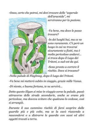 -Oooo, certo che potrai, mi devi trovare delle “asperule
dell’aracnide”, mi
serviranno per la pozione.
-Va bene, ma dove le posso
trovare?
-In dei luoghi bui, ma ce ne
sono raramente. C’è però un
luogo in cui ne troverai
sicuramente a fiotti, ma è
molto pericoloso andarci…
si trova dopo il Lago dei
Tritoni, a sud-est da qui.
-Sono pronto a correre il
rischio. Dove si trovano?
-Nella palude di Flaghnag, dopo il Lago dei Tritoni.
-Va bene mi metterò subito in viaggio, grazie mille Vanus.
-Di niente, e buona fortuna, te ne servirà...
Detto questo Elyan si mise in viaggio verso la palude, passò
attraverso delle strade secondarie, anche se erano più
pericolose, ma doveva evitare che qualcuno lo vedesse, così
si arrangiò.
Durante il suo cammino rischiò di farsi scoprire dalle
guardie più e più volte, ma se la cavò riuscendo a
nascondersi o a distrarre le guardie con sassi ed altri
oggetti trovati a terra.
 