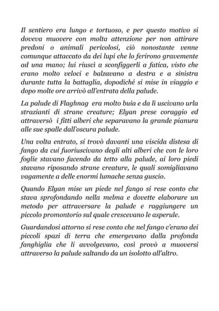 Il sentiero era lungo e tortuoso, e per questo motivo si
doveva muovere con molta attenzione per non attirare
predoni o animali pericolosi, ciò nonostante venne
comunque attaccato da dei lupi che lo ferirono gravemente
ad una mano; lui riuscì a sconfiggerli a fatica, visto che
erano molto veloci e balzavano a destra e a sinistra
durante tutta la battaglia, dopodiché si mise in viaggio e
dopo molte ore arrivò all’entrata della palude.
La palude di Flaghnag era molto buia e da lì uscivano urla
strazianti di strane creature; Elyan prese coraggio ed
attraversò i fitti alberi che separavano la grande pianura
alle sue spalle dall’oscura palude.
Una volta entrato, si trovò davanti una viscida distesa di
fango da cui fuoriuscivano degli alti alberi che con le loro
foglie stavano facendo da tetto alla palude, ai loro piedi
stavano riposando strane creature, le quali somigliavano
vagamente a delle enormi lumache senza guscio.
Quando Elyan mise un piede nel fango si rese conto che
stava sprofondando nella melma e dovette elaborare un
metodo per attraversare la palude e raggiungere un
piccolo promontorio sul quale crescevano le asperule.
Guardandosi attorno si rese conto che nel fango c’erano dei
piccoli spazi di terra che emergevano dalla profonda
fanghiglia che li avvolgevano, così provò a muoversi
attraverso la palude saltando da un isolotto all'altro.
 