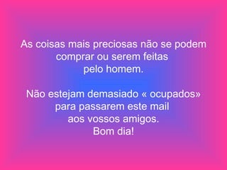As coisas mais preciosas não se podem comprar ou serem feitas  pelo homem. Não estejam demasiado « ocupados» para passarem este mail  aos vossos amigos. Bom dia! 
