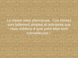 La classe resta silencieuse.  Ces choses sont tellement simples et ordinaires que nous oublions à quel point elles sont merveilleuses !  