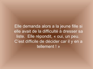 Elle demanda alors a la jeune fille si elle avait de la difficulté à dresser sa liste.  Elle répondit, « oui, un peu.  C’est difficile de décider car il y en a tellement ! » 