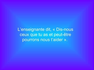 L’enseignante dit, « Dis-nous ceux que tu as et peut-être pourrons nous t’aider ».  