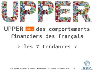 UPPER     des comportements
                    2013

  financiers des français
         > les 7 tendances <


 Tous droits réservés, y compris traduction   ⓒ   Jasmin – Février 2013   1
 