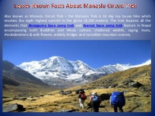 Also known as Manaslu Circuit Trek – the Manaslu Trek is 14 day tea house hike which
revolves the eigth highest summit in the globe (8,156 meters). The trek features all the
elements that Annapurna base camp trek and Everest base camp trek feature in Nepal
encompassing both Buddhist and Hindu culture, sheltered wildlife, raging rivers,
rhododendrons & wild flowers, wobbly bridges and incredible mountain scenery.
 