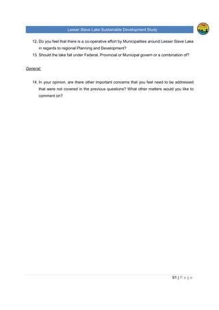 Lesser Slave Lake Sustainable Development Study
91 | P a g e
12. Do you feel that there is a co-operative effort by Municipalities around Lesser Slave Lake
in regards to regional Planning and Development?
13. Should the lake fall under Federal, Provincial or Municipal govern or a combination of?
General:
14. In your opinion, are there other important concerns that you feel need to be addressed
that were not covered in the previous questions? What other matters would you like to
comment on?
 