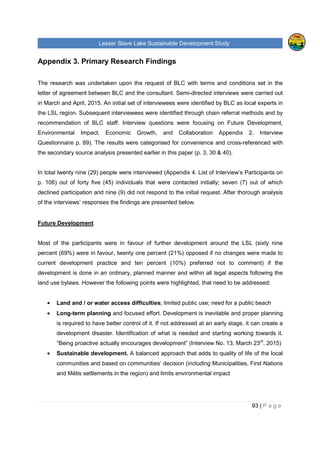 Lesser Slave Lake Sustainable Development Study
93 | P a g e
Appendix 3. Primary Research Findings
The research was undertaken upon the request of BLC with terms and conditions set in the
letter of agreement between BLC and the consultant. Semi-directed interviews were carried out
in March and April, 2015. An initial set of interviewees were identified by BLC as local experts in
the LSL region. Subsequent interviewees were identified through chain referral methods and by
recommendation of BLC staff. Interview questions were focusing on Future Development,
Environmental Impact, Economic Growth, and Collaboration Appendix 2. Interview
Questionnaire p. 89). The results were categorised for convenience and cross-referenced with
the secondary source analysis presented earlier in this paper (p. 3, 30 & 40).
In total twenty nine (29) people were interviewed (Appendix 4. List of Interview’s Participants on
p. 106) out of forty five (45) individuals that were contacted initially; seven (7) out of which
declined participation and nine (9) did not respond to the initial request. After thorough analysis
of the interviews’ responses the findings are presented below.
Future Development
Most of the participants were in favour of further development around the LSL (sixty nine
percent (69%) were in favour, twenty one percent (21%) opposed if no changes were made to
current development practice and ten percent (10%) preferred not to comment) if the
development is done in an ordinary, planned manner and within all legal aspects following the
land use bylaws. However the following points were highlighted, that need to be addressed:
• Land and / or water access difficulties; limited public use; need for a public beach
• Long-term planning and focused effort. Development is inevitable and proper planning
is required to have better control of it. If not addressed at an early stage, it can create a
development disaster. Identification of what is needed and starting working towards it.
“Being proactive actually encourages development” (Interview No. 13, March 23rd
, 2015)
• Sustainable development. A balanced approach that adds to quality of life of the local
communities and based on communities’ decision (including Municipalities, First Nations
and Métis settlements in the region) and limits environmental impact
 