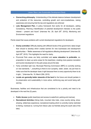 Lesser Slave Lake Sustainable Development Study
95 | P a g e
• Overarching philosophy. Understanding of the delicate balance between development
and protection of the resources, controlling growth and over-crowdedness, raising
awareness and ensuring that the law and regulations are enforced
• Lake Management Plan. A policy framework that works for all developers, adding
Consistency, Planning (“Identification of potential development interests vs the public
interest – present and future” (Interview No. 29, April 29th
, 2015)), Monitoring and
Environment regulations
Points raised that cause problems with current development regulations for developers:
• Overly controlled. Difficulty dealing with different levels of the government, takes longer
than should to develop which creates barriers for new businesses and development
opportunities – “Better awareness of all regulations affecting development” (Interview 29,
April 29th
, 2015). This highlights the need for clarity.
• Provincial Park areas are fairly controlled and some relaxation is preferable, ex.
proposition to clean up some areas for the beach(es), creating more passive recreation
and tourism development in the park areas around the lake
• Fairly controlled right now. Municipal Planning Commission (MPC) is currently working
on new standards, “...everything is there to do it properly, water, sewer, we just have to
make sure that the developer does it right because there is every opportunity there to do
it right...” (Interview No. 19, March 25th, 2015)
• Locals are generally better stewards of the land for the future and should partake in
its preservation and sustainability in more active, reinforcing way and avoid being self-
serving
Businesses, facilities and infrastructure that are considered to be a priority and need to be
developed in the next five (5) years:
• Public Access (public beach(es) and access to waterfront, parking and marinas)
• Recreational Activities (hiking trails, mountain bike trails, cross country skiing, show-
shoeing, wilderness experience; recreational boating which is currently mainly restricted
to fishing, riverboat ex. running from Slave Lake via Hamlets along the south side of the
lake)
 