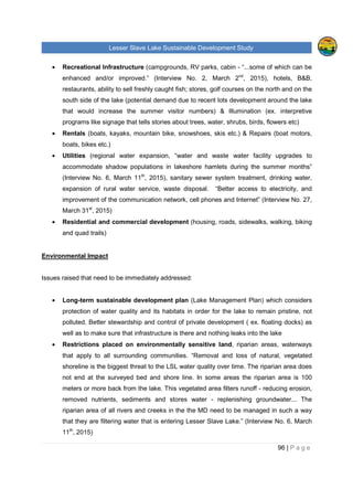 Lesser Slave Lake Sustainable Development Study
96 | P a g e
• Recreational Infrastructure (campgrounds, RV parks, cabin - “...some of which can be
enhanced and/or improved.” (Interview No. 2, March 2nd
, 2015), hotels, B&B,
restaurants, ability to sell freshly caught fish; stores, golf courses on the north and on the
south side of the lake (potential demand due to recent lots development around the lake
that would increase the summer visitor numbers) & Illumination (ex. interpretive
programs like signage that tells stories about trees, water, shrubs, birds, flowers etc)
• Rentals (boats, kayaks, mountain bike, snowshoes, skis etc.) & Repairs (boat motors,
boats, bikes etc.)
• Utilities (regional water expansion, “water and waste water facility upgrades to
accommodate shadow populations in lakeshore hamlets during the summer months”
(Interview No. 6, March 11th
, 2015), sanitary sewer system treatment, drinking water,
expansion of rural water service, waste disposal. “Better access to electricity, and
improvement of the communication network, cell phones and Internet” (Interview No. 27,
March 31st
, 2015)
• Residential and commercial development (housing, roads, sidewalks, walking, biking
and quad trails)
Environmental Impact
Issues raised that need to be immediately addressed:
• Long-term sustainable development plan (Lake Management Plan) which considers
protection of water quality and its habitats in order for the lake to remain pristine, not
polluted. Better stewardship and control of private development ( ex. floating docks) as
well as to make sure that infrastructure is there and nothing leaks into the lake
• Restrictions placed on environmentally sensitive land, riparian areas, waterways
that apply to all surrounding communities. “Removal and loss of natural, vegetated
shoreline is the biggest threat to the LSL water quality over time. The riparian area does
not end at the surveyed bed and shore line. In some areas the riparian area is 100
meters or more back from the lake. This vegetated area filters runoff - reducing erosion,
removed nutrients, sediments and stores water - replenishing groundwater... The
riparian area of all rivers and creeks in the the MD need to be managed in such a way
that they are filtering water that is entering Lesser Slave Lake.” (Interview No. 6, March
11th
, 2015)
 