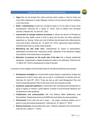 Lesser Slave Lake Sustainable Development Study
97 | P a g e
• Algae that can be brought from other provinces which creates a need for boats and
moto-crafts inspections on major highways coming in to the province (will be mandatory
in the near future)
• Better “understanding of what the cumulative impact is (on the lake) of these (new)
developments” (Interview No. 2, March 4th
, 2015); “Rise of siltation from terrestrial
activities” (Interview No. 29, April 29th
, 2015)
• Improvement of sewage treatment processes to reduce the amount of Phosphorus
entering the lake. Better control of what is going into the lake, live stock operations
adjustment, ex. fencing, “(there are) a lot of farmers that still graze their cattle along the
rivers (and creeks)” (Interview No. 12, March 23rd
, 2015), agricultural impact (fertilizer),
industrial waste clean-up, proper waste disposal
• Maintaining the lake water level, understanding an impact of sedimentation,
deforestation and forest fires. Introducing runoffs, restoration of the watershed integrity
and protection of the biodiversity of ecosystems
• Reduction of pressure on the south side of the lake that is already significantly
developed, “inappropriate or illegal development needs to be addressed” (Interview No.
17, March 24th
, 2015) or development to close to the lake
To prevent a future negative environmental impact on the lake the following was proposed:
• Development strategies (an environmental impact program) supported by studies and
assessments of what is there right now as well as “consideration of ultimate build out”
(Interview 29, April 29th
, 2015). Those are tied up with Lake Management Plan and
Intermunicipal Development Plan for the entire shore and renewed annually
• Sustained, organised regulations in combination with overseeing what development is
going to happen to maintain a good balance. Increase of environmental standards and
development of clear guidelines.
• Collaboration and communication with First Nations, Métis Settlements, local
Municipalities, Federal government and ESRD that would follow the same guidelines.
• Enforcement of the rules that are in place, “...the proper monitoring systems are in
place for new and existing development.” (Interview No. 27, March 31st
, 2015)
• Raising awareness and educating lake users. “Riparian restoration and enhancement”
(Interview No. 6, March 11th
, 2015)
 
