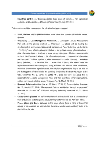 Lesser Slave Lake Sustainable Development Study
98 | P a g e
• Industries control, ex. “Logging practice; large clear-cut parcels ... Non-agricultural
pesticides and herbicides ... Effluent risk” (Interview 29, April 29th
, 2015)
To improve current lake management the following has been proposed:
• Wider, broader view / approach needs to be taken that consists of different parties’
opinions
• “Provincially -... Lake Management Framework. ... Municipally - A Lake Management
Plan with all the players involved. ... Watershed - ... LSWC will be leading the
development of an integrated Watershed Management Plan.” (Interview No. 6, March
11th
, 2015); “...any effective planning initiative ... got to have a good information base -
data information base, .. (that) got to shore up any data gaps... Maybe ... approach (it)
as Land Use Framework where ... the information gathered ..., connect the information
and data, and ... pull that together in a lake assessment or profile, obviously ... a working
group (required) ... to facilitate that. ... some kind of group that would have the
representative across the board (MD, County, Hamlets, First Nations, Métis Settlements,
Provincial Government representatives, non-for-profit organisations etc) to be able to
pull that together and then initiate the planning, coordinating it with all the players at the
table.” (Interview No. 2, March 4th
, 2015). “If ... (we) can have one group that is
responsible for ... (Lake Management Plan) and then everybody (other organizations,
entities etc.) imports into that group.” (interview No. 12, March 23, 2015)
• Regional Collaboration (Interview No. 10, March 19th
, 2015), Communication (Interview
No. 13, March 23rd
, 2015), “Management Protocol established through engagement”
(Interview No. 29, April 29th
, 2015) and “Ongoing Monitoring” (Interview No. 27, March
31, 2015)
• Clearly define process for any development on the lakeshore that is “addressed up
front for business and site specific issue planning” (Interview No. 29, April 29th
, 2015).
• Proper Water and Sewer services in the areas where there is none or those that
require to be upgraded are upgraded so there is no waste water accidently leaks or is
dumped into the lake
 