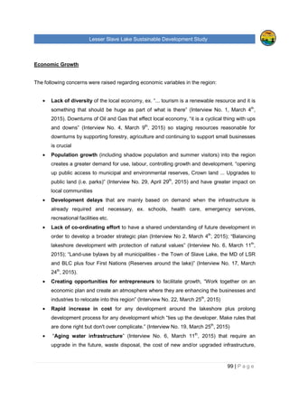 Lesser Slave Lake Sustainable Development Study
99 | P a g e
Economic Growth
The following concerns were raised regarding economic variables in the region:
• Lack of diversity of the local economy, ex. “... tourism is a renewable resource and it is
something that should be huge as part of what is there” (Interview No. 1, March 4th
,
2015). Downturns of Oil and Gas that effect local economy, “it is a cyclical thing with ups
and downs” (Interview No. 4, March 9th
, 2015) so staging resources reasonable for
downturns by supporting forestry, agriculture and continuing to support small businesses
is crucial
• Population growth (including shadow population and summer visitors) into the region
creates a greater demand for use, labour, controlling growth and development. “opening
up public access to municipal and environmental reserves, Crown land ... Upgrades to
public land (i.e. parks)” (Interview No. 29, April 29th
, 2015) and have greater impact on
local communities
• Development delays that are mainly based on demand when the infrastructure is
already required and necessary, ex. schools, health care, emergency services,
recreational facilities etc.
• Lack of co-ordinating effort to have a shared understanding of future development in
order to develop a broader strategic plan (Interview No 2, March 4th
, 2015); “Balancing
lakeshore development with protection of natural values” (Interview No. 6, March 11th
,
2015); “Land-use bylaws by all municipalities - the Town of Slave Lake, the MD of LSR
and BLC plus four First Nations (Reserves around the lake)” (Interview No. 17, March
24th
, 2015).
• Creating opportunities for entrepreneurs to facilitate growth, “Work together on an
economic plan and create an atmosphere where they are enhancing the businesses and
industries to relocate into this region” (Interview No. 22, March 25th
, 2015)
• Rapid increase in cost for any development around the lakeshore plus prolong
development process for any development which “ties up the developer. Make rules that
are done right but don't over complicate.” (Interview No. 19, March 25th
, 2015)
• “Aging water infrastructure” (Interview No. 6, March 11th
, 2015) that require an
upgrade in the future, waste disposal, the cost of new and/or upgraded infrastructure,
 