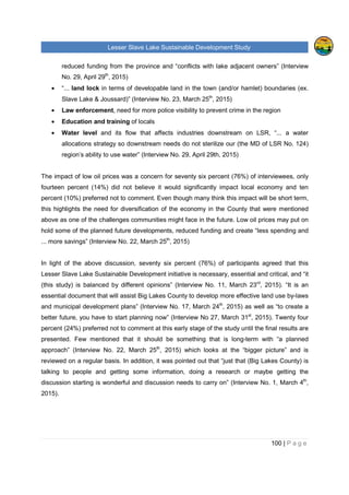 Lesser Slave Lake Sustainable Development Study
100 | P a g e
reduced funding from the province and “conflicts with lake adjacent owners” (Interview
No. 29, April 29th
, 2015)
• “... land lock in terms of developable land in the town (and/or hamlet) boundaries (ex.
Slave Lake & Joussard)” (Interview No. 23, March 25th
, 2015)
• Law enforcement, need for more police visibility to prevent crime in the region
• Education and training of locals
• Water level and its flow that affects industries downstream on LSR, “... a water
allocations strategy so downstream needs do not sterilize our (the MD of LSR No. 124)
region’s ability to use water” (Interview No. 29, April 29th, 2015)
The impact of low oil prices was a concern for seventy six percent (76%) of interviewees, only
fourteen percent (14%) did not believe it would significantly impact local economy and ten
percent (10%) preferred not to comment. Even though many think this impact will be short term,
this highlights the need for diversification of the economy in the County that were mentioned
above as one of the challenges communities might face in the future. Low oil prices may put on
hold some of the planned future developments, reduced funding and create “less spending and
... more savings” (Interview No. 22, March 25th
, 2015)
In light of the above discussion, seventy six percent (76%) of participants agreed that this
Lesser Slave Lake Sustainable Development initiative is necessary, essential and critical, and “it
(this study) is balanced by different opinions” (Interview No. 11, March 23rd
, 2015). “It is an
essential document that will assist Big Lakes County to develop more effective land use by-laws
and municipal development plans” (Interview No. 17, March 24th
, 2015) as well as “to create a
better future, you have to start planning now” (Interview No 27, March 31st
, 2015). Twenty four
percent (24%) preferred not to comment at this early stage of the study until the final results are
presented. Few mentioned that it should be something that is long-term with “a planned
approach” (Interview No. 22, March 25th
, 2015) which looks at the “bigger picture” and is
reviewed on a regular basis. In addition, it was pointed out that “just that (Big Lakes County) is
talking to people and getting some information, doing a research or maybe getting the
discussion starting is wonderful and discussion needs to carry on” (Interview No. 1, March 4th
,
2015).
 