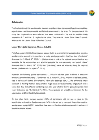 Lesser Slave Lake Sustainable Development Study
101 | P a g e
Collaboration
The final section of the questionnaire focused on collaboration between different municipalities,
organizations, and the provincial and federal government in the area. For the purpose of this
study, two organizations were selected that were considered to be able to provide strong
support to BLC and the LSL region in the future. They are the Lesser Slave Lake Economic
Alliance and the Lesser Slave Watershed Council.
Lesser Slave Lake Economic Alliance (LSLEA)
Forty five percent (45%) of interviewees agreed that it is an important organisation that provides
a collaborative support to its members, “a really good organisation (that) has tons of potential”
(Interview No. 5, March 9th
, 2015), “... (that provides a) look at the regional perspective that are
beneficial for the communities and what is beneficial for one community can benefit others”
(Interview No 23, March 25th
, 2015) and “(can bring) value as advocacy body for regional
issues” (Interview No. 29, April 29th
, 2015).
However, the following points were raised: “... influx in last few years in terms of executive
directors, government funding ...” (Interview No. 5, March 9th
, 2015), required to be restructured,
also to re-visit and define their mission, vision and strategic plan, “... the province’s whole
approach to funding that has being another huge issue and sustainability, longevity of it in a
sense that they (LSLEA) are wondering year after year whether they're going to operate next
year.” (Interview No. 18, March 24th
, 2015). These provide an unstable environment for the
organisation and limit its ability to succeed.
On the other hand, fourteen percent (14%) of participants did not see a value in this
organization and another fourteen percent (14%) preferred not to comment. In addition, another
twenty seven percent (27%) stated that they were not familiar with the organisation and cannot
provide a definite answer.
 