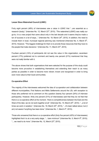 Lesser Slave Lake Sustainable Development Study
102 | P a g e
Lesser Slave Watershed Council (LSWC)
Forty eight percent (48%) of interviewees saw a value in LSWC that “...are essential as a
research (body).” (Interview No. 12, March 23rd
, 2015). “The watershed (LSWC) was really our
go-to, it is a new project that came about only in the last decade and it seems they've made a
ton of success in a lot of ways...” (Interview No. 18, March 24th
, 2015). In addition, the need to
include them in local, municipal regional planning was mentioned (Interview No. 4, March 9th
,
2015). However, “The biggest challenge for them is to provide those resources that they have to
the people that make decisions.” (Interview No. 11, March 23rd
, 2015).
Fourteen percent (14%) of participants did not see the value in this organization, seventeen
percent (17%) preferred not to comment and twenty one percent (21%) mentioned that they
were not really familiar with it.
The above shows that both organisations that were selected for the purpose of this study could
become more pro-active in establishing themselves and extending their reach to as many
parties as possible in order to become more vibrant, known and recognised in order to bring
even more value to their local communities.
Co-operative Effort
The majority of the interviewees welcomed the idea of co-operation and collaboration between
different municipalities, First Nations and Métis Settlements around the LSL with exception to
those who preferred not to comment on this question (twenty four percent (24%) of interview
participants). However, thirty one percent (31%) of interviewees said that they do not feel that
there is a co-operative effort at the moment, “there is competitiveness between the East and the
West of the lake; we do not work together at all.” (Interview No. 15, March 24th
, 2015), “...a lot of
times we work in isolation.” (Interview No. 18, March 24th
, 2015), “...it's been talked about, but (I
am) not aware if anything has been done.” (Interview No. 1, March 4th
, 2015).
Those who answered that there is a co-operative effort (forty five percent (45%) of interviewees)
highlighted that it is at a very early stage, “... bare minimum” (Interview No. 5, March 9th
, 2015);
“... we need to do more.” (Interview No. 12, March 23rd
, 2015).
 