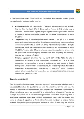 Lesser Slave Lake Sustainable Development Study
103 | P a g e
In order to improve current collaboration and co-operation effort between different groups,
municipalities etc., findings show the need for:
• A champion to lead this collaboration “... needs an elected champion with a vision.”
(Interview No. 17, March 24th
, 2015) as well as “...need to find a better way to
collaborate,... to do business together, to grow together. What is good for the west side
of the lake, is going to be good for the east and vice versa.” (Interview No. 18, March
24th
, 2015)
• One group to unify all concerned parties around the lake -“...you get 10 to 15 different
groups and nobody is doing anything. If you have one good group you are going to get
somewhere.” (Interview No. 9, March 13th
, 2015); “15 different organizations - doing the
same studies, getting the funding and nothing coming out of it” (Interview No. 9, March
13th
, 2015), “It makes a big difference when we are working together, we all know what
the goal is and we are not fighting between each other on picking and choosing.”
(Interview No. 19, March 25th
, 2015)
• “Unifying approach” (Interview No. 12, March 23rd
, 2015). Ability to take in
consideration all aspects of local communities, businesses etc “.. it is a critical
consideration for communities in terms of sustaining our water supply for healthy
drinking water ... to consider the needs of industry, the needs of Agriculture, the needs of
development, recreational users.” (Interview No. 23, March 25th
, 2015). “To have a
process to incorporate all parties’ perspectives and being able to come to a consensus”
(Interview No. 3, March 5th
, 2015)
Governing jurisdiction(s)
Even though it is difficult to change the current structure of governance the lake falls under, it
was decided to include this question to see what the general view on this point was. The
majority of participants (sixty eight percent (68%)) agreed that it should be a combination of
different jurisdictions, twenty one percent (21%) of which preferred to have only Provincial and
Municipal involvement and to exclude Federal government participation, only leaving them as
an advisory, knowledge based body. Currently, municipalities do not have full authority, only
some, to enforce all regulations so Provincial involvement is mandatory to enforce the law.
However, four percent (4%) of participants answered in favour to have only the Provincial
 