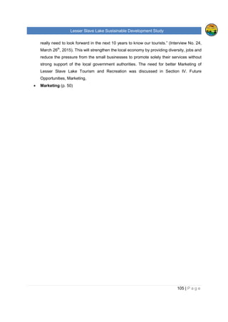 Lesser Slave Lake Sustainable Development Study
105 | P a g e
really need to look forward in the next 10 years to know our tourists.” (Interview No. 24,
March 26th
, 2015). This will strengthen the local economy by providing diversity, jobs and
reduce the pressure from the small businesses to promote solely their services without
strong support of the local government authorities. The need for better Marketing of
Lesser Slave Lake Tourism and Recreation was discussed in Section IV. Future
Opportunities, Marketing,
• Marketing (p. 50)
 