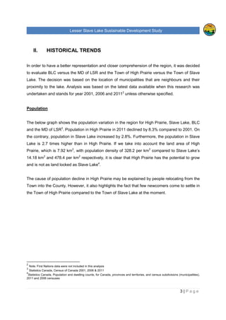 Lesser Slave Lake Sustainable Development Study
3 | P a g e
II. HISTORICAL TRENDS
In order to have a better representation and closer comprehension of the region, it was decided
to evaluate BLC versus the MD of LSR and the Town of High Prairie versus the Town of Slave
Lake. The decision was based on the location of municipalities that are neighbours and their
proximity to the lake. Analysis was based on the latest data available when this research was
undertaken and stands for year 2001, 2006 and 20112
unless otherwise specified.
Population
The below graph shows the population variation in the region for High Prairie, Slave Lake, BLC
and the MD of LSR3
. Population in High Prairie in 2011 declined by 8.3% compared to 2001. On
the contrary, population in Slave Lake increased by 2.8%. Furthermore, the population in Slave
Lake is 2.7 times higher than in High Prairie. If we take into account the land area of High
Prairie, which is 7.92 km2
, with population density of 328.2 per km2
compared to Slave Lake’s
14.18 km2
and 478.4 per km2
respectively, it is clear that High Prairie has the potential to grow
and is not as land locked as Slave Lake4
.
The cause of population decline in High Prairie may be explained by people relocating from the
Town into the County. However, it also highlights the fact that few newcomers come to settle in
the Town of High Prairie compared to the Town of Slave Lake at the moment.
2
Note. First Nations data were not included in this analysis
3
Statistics Canada, Census of Canada 2001, 2006 & 2011
4
Statistics Canada, Population and dwelling counts, for Canada, provinces and territories, and census subdivisions (municipalities),
2011 and 2006 censuses
 