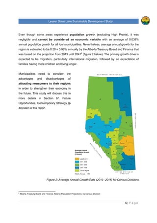 Lesser Slave Lake Sustainable Development Study
5 | P a g e
Even though some areas experience population growth (excluding High Prairie), it was
negligible and cannot be considered an economic variable with an average of 0.038%
annual population growth for all four municipalities. Nevertheless, average annual growth for the
region is estimated to be 0.50 – 0.99% annually by the Alberta Treasury Board and Finance that
was based on the projection from 2013 until 20416
(figure 2 below). The primary growth drive is
expected to be migration, particularly international migration, followed by an expectation of
families having more children and living longer.
Municipalities need to consider the
advantages and disadvantages of
attracting newcomers to their regions
in order to strengthen their economy in
the future. This study will discuss this in
more details in Section IV. Future
Opportunities, Contemporary Strategy (p
40) later in this report.
Figure 2: Average Annual Growth Rate (2013 -2041) for Census Divisions
6
Alberta Treasury Board and Finance, Alberta Population Projections, by Census Division
 