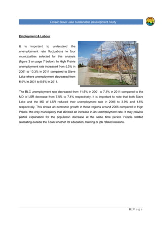 Lesser Slave Lake Sustainable Development Study
6 | P a g e
Employment & Labour
It is important to understand the
unemployment rate fluctuations in four
municipalities selected for this analysis
(figure 3 on page 7 below). In High Prairie
unemployment rate increased from 5.5% in
2001 to 10.3% in 2011 compared to Slave
Lake where unemployment decreased from
6.9% in 2001 to 5.6% in 2011.
The BLC unemployment rate decreased from 11.5% in 2001 to 7.3% in 2011 compared to the
MD of LSR decrease from 7.5% to 7.4% respectively. It is important to note that both Slave
Lake and the MD of LSR reduced their unemployment rate in 2006 to 3.9% and 1.6%
respectively. This shows an economic growth in those regions around 2006 compared to High
Prairie, the only municipality that showed an increase in an unemployment rate. It may provide
partial explanation for the population decrease at the same time period. People started
relocating outside the Town whether for education, training or job related reasons.
Joussard
 