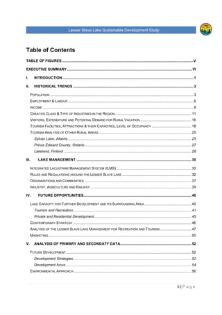 Lesser Slave Lake Sustainable Development Study
ii | P a g e
Table of Contents
TABLE OF FIGURES..............................................................................................................................V
EXECUTIVE SUMMARY........................................................................................................................VI
I. INTRODUCTION .............................................................................................................................1
II. HISTORICAL TRENDS ...................................................................................................................3
POPULATION .........................................................................................................................................3
EMPLOYMENT & LABOUR ........................................................................................................................6
INCOME ................................................................................................................................................8
CREATIVE CLASS & TYPE OF INDUSTRIES IN THE REGION.........................................................................11
VISITORS, EXPENDITURE AND POTENTIAL DEMAND FOR RURAL VACATION .................................................16
TOURISM FACILITIES, ATTRACTIONS & THEIR CAPACITIES, LEVEL OF OCCUPANCY ......................................18
TOURISM ANALYSIS OF OTHER RURAL AREAS.........................................................................................25
Sylvan Lake, Alberta......................................................................................................................25
Prince Edward County, Ontario ......................................................................................................27
Lakeland, Finland ..........................................................................................................................28
III. LAKE MANAGEMENT ..............................................................................................................30
INTEGRATED LACUSTRINE MANAGEMENT SYSTEM (ILMS)........................................................................30
RULES AND REGULATIONS AROUND THE LESSER SLAVE LAKE ..................................................................32
ORGANIZATIONS AND COMMUNITIES ......................................................................................................37
INDUSTRY, AGRICULTURE AND RAILWAY.................................................................................................39
IV. FUTURE OPPORTUNITIES.......................................................................................................40
LAKE CAPACITY FOR FURTHER DEVELOPMENT AND ITS SURROUNDING AREA.............................................40
Tourism and Recreation.................................................................................................................41
Private and Residential Development.............................................................................................45
CONTEMPORARY STRATEGY .................................................................................................................46
ANALYSIS OF THE LESSER SLAVE LAKE MANAGEMENT FOR RECREATION AND TOURISM ..............................47
MARKETING.........................................................................................................................................50
V. ANALYSIS OF PRIMARY AND SECONDATY DATA....................................................................52
FUTURE DEVELOPMENT........................................................................................................................52
Development Strategies.................................................................................................................52
Development focus ........................................................................................................................54
ENVIRONMENTAL APPROACH ................................................................................................................56
 