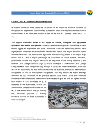 Lesser Slave Lake Sustainable Development Study
11 | P a g e
Hamlet of Kinuso
Creative Class & Type of Industries in the Region
In order to understand more clearly the key drivers for the region the review of industries by
occupation and employment by the industry is presented below. For the purpose of this analysis
we only looked at the latest data available to date for the year 2011 (figures 7 and 8 on p. 13 -
14).
The biggest economic driver in the region is “trades, transport, and equipment
operations and related occupations” for all four selected municipalities. Even though it is the
second biggest for High Prairie and Slave Lake where “sales and service occupations” have
slightly higher percentage it is still dominant for the overall region. This may be explained by the
demands of Oil and Gas, Forestry and Agriculture that are heavily present in the region. High
Prairie and BLC has a higher percentage of occupations in “social science, education,
government services and religion” which can be explained by the strong presence of the
Northern Lakes College campuses (eight (8) in total, see Figure 7: The Northern Lakes College
Campuses Map7
below compared to only three (3) in Slave Lake and the MD of LSR). In the MD
of LSR, the second and the third dominant industries are “business, finance and administration
occupations” as well as management occupations. This may explain the higher earnings
compared to BLC discussed in the previous section. Also, Slave Lake’s third dominant
economic driver is finance and administration that may help to give the town the highest median
total income in 2010 discussed on p. 8.
Presence of the businesses, finance and
administrative facilities in Slave Lake and the
MD of LSR benefit the oil and gas industry
that, obviously, provides a mutually
beneficial support for those businesses to
exist and prosper.
7
Source: Available online at Northern Lakes College website
 