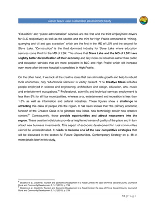 Lesser Slave Lake Sustainable Development Study
15 | P a g e
“Education” and “public administration” services are the first and the third employment drivers
for BLC respectively as well as the second and the third for High Prairie compared to “mining,
quarrying and oil and gas extraction” which are the first in the MD of LSR and the second for
Slave Lake. “Construction” is the third dominant industry for Slave Lake where education
services come third for the MD of LSR. This shows that Slave Lake and the MD of LSR have
slightly better diversification of their economy and rely more on industries rather than public
and education services that are more prevalent in BLC and High Prairie which will increase
even more after the new hospital is completed in High Prairie.
On the other hand, if we look at the creative class that can stimulate growth and help to rebuild
local economies, only “educational services” is visibly present. “The Creative Class includes
people employed in science and engineering, architecture and design, education, arts, music
and entertainment occupations.8
” Professional, scientific and technical services employment is
less than 5% for all four municipalities, whereas arts, entertainment and recreation is less than
1.5% as well as information and cultural industries. These figures show a challenge in
attracting this class of people into the region. It has been known that “the primary economic
function of the Creative Class is to generate new ideas, new technology and/or new creative
content.9
” Consequently, those provide opportunities and attract newcomers into the
region. These creative individuals provide a heightened sense of quality of the place and in turn
attract new business investments. This aspect of economic development for rural communities
cannot be underestimated. It needs to become one of the new competitive strategies that
will be discussed in the section IV. Future Opportunities, Contemporary Strategy on p. 46 in
more details later in this study.
8
Stolarick et al., Creativity, Tourism and Economic Development in a Rural Context: the case of Prince Edward County, Journal of
Rural and Community Development 5, 1/;2 (2010), p 239
9
Stolarick et al., Creativity, Tourism and Economic Development in a Rural Context: the case of Prince Edward County, Journal of
Rural and Community Development 5, 1/;2 (2010), p 239
 