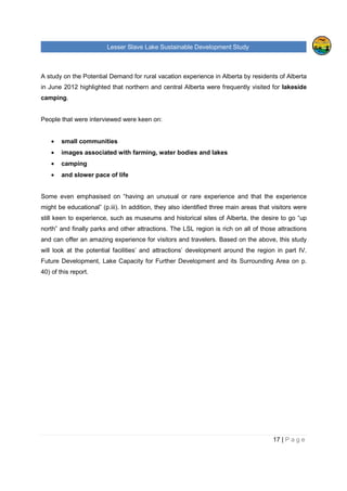 Lesser Slave Lake Sustainable Development Study
17 | P a g e
A study on the Potential Demand for rural vacation experience in Alberta by residents of Alberta
in June 2012 highlighted that northern and central Alberta were frequently visited for lakeside
camping.
People that were interviewed were keen on:
• small communities
• images associated with farming, water bodies and lakes
• camping
• and slower pace of life
Some even emphasised on “having an unusual or rare experience and that the experience
might be educational” (p.iii). In addition, they also identified three main areas that visitors were
still keen to experience, such as museums and historical sites of Alberta, the desire to go “up
north” and finally parks and other attractions. The LSL region is rich on all of those attractions
and can offer an amazing experience for visitors and travelers. Based on the above, this study
will look at the potential facilities’ and attractions’ development around the region in part IV.
Future Development, Lake Capacity for Further Development and its Surrounding Area on p.
40) of this report.
 