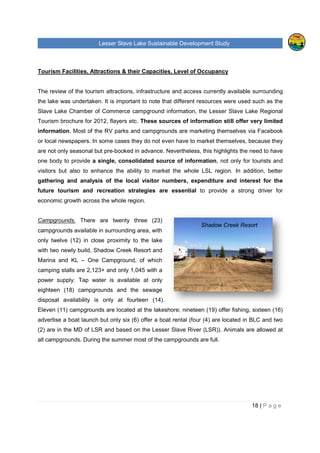Lesser Slave Lake Sustainable Development Study
Tourism Facilities, Attractions & their C
The review of the tourism attractions, infrastructure and access currently
the lake was undertaken. It is important to note that different resources were used such as
Slave Lake Chamber of Commerce campground information,
Tourism brochure for 2012, flayers etc.
information. Most of the RV
or local newspapers. In some cases they do not
are not only seasonal but pre-
one body to provide a single, consolidated source of
visitors but also to enhance
gathering and analysis of the local visitor numbers, expenditure and interest for the
future tourism and recreation
economic growth across the whole region
Campgrounds. There are
campgrounds available in surrounding area,
only twelve (12) in close proximity
with two newly build, Shadow Creek Resort and
Marina and KL – One Campgr
camping stalls are 2,123+ and only 1,045 with
power supply. Tap water is
eighteen (18) campgrounds
disposal availability is only at
Eleven (11) campgrounds are located
advertise a boat launch but only
(2) are in the MD of LSR and based on the Lesser Slave River (LSR)
all campgrounds. During the summer most of the campgrounds are full.
Lesser Slave Lake Sustainable Development Study
Tourism Facilities, Attractions & their Capacities, Level of Occupancy
eview of the tourism attractions, infrastructure and access currently
was undertaken. It is important to note that different resources were used such as
Slave Lake Chamber of Commerce campground information, the Lesser Sl
e for 2012, flayers etc. These sources of information still
. Most of the RV parks and campgrounds are marketing themselves
In some cases they do not even have to market themselves
-booked in advance. Nevertheless, this highlights the need to have
gle, consolidated source of information, not only for tourist
also to enhance the ability to market the whole LSL region
analysis of the local visitor numbers, expenditure and interest for the
tourism and recreation strategies are essential to provide a strong driver for
economic growth across the whole region.
There are twenty three (23)
available in surrounding area, with
proximity to the lake
Shadow Creek Resort and
One Campground, of which
,123+ and only 1,045 with a
is available at only
campgrounds and the sewage
only at fourteen (14).
re located at the lakeshore; nineteen (19) offer fishing,
boat launch but only six (6) offer a boat rental (four (4) are located in BLC and two
and based on the Lesser Slave River (LSR)). Animals are allowed at
campgrounds. During the summer most of the campgrounds are full.
Shadow Creek Resort
Lesser Slave Lake Sustainable Development Study
18 | P a g e
ccupancy
eview of the tourism attractions, infrastructure and access currently available surrounding
was undertaken. It is important to note that different resources were used such as the
Lesser Slave Lake Regional
still offer very limited
are marketing themselves via Facebook
even have to market themselves, because they
is highlights the need to have
, not only for tourists and
the whole LSL region. In addition, better
analysis of the local visitor numbers, expenditure and interest for the
to provide a strong driver for
offer fishing, sixteen (16)
(four (4) are located in BLC and two
). Animals are allowed at
Shadow Creek Resort
 