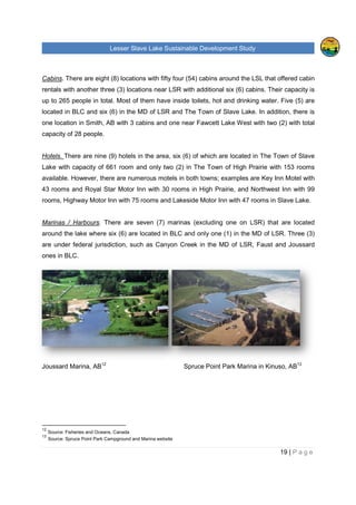 Lesser Slave Lake Sustainable Development Study
Cabins. There are eight (8) locatio
rentals with another three (3)
up to 265 people in total. Most of them have inside toilets, hot and drinking water. Five (5) are
located in BLC and six (6) in
one location in Smith, AB with 3 cabi
capacity of 28 people.
Hotels. There are nine (9) hotels
Lake with capacity of 661 room
available. However, there are
43 rooms and Royal Star Motor Inn with 30 rooms in High Prairie,
rooms, Highway Motor Inn with 75 rooms and
Marinas / Harbours. There are seven (7
around the lake where six (6)
are under federal jurisdiction, such as Canyon Creek
ones in BLC.
Joussard Marina, AB12
12
Source: Fisheries and Oceans, Canada
13
Source: Spruce Point Park Campground and Marina website
Lesser Slave Lake Sustainable Development Study
There are eight (8) locations with fifty four (54) cabins around the
locations near LSR with additional six (6) cabins. Their capacity is
up to 265 people in total. Most of them have inside toilets, hot and drinking water. Five (5) are
located in BLC and six (6) in the MD of LSR and The Town of Slave Lake. In addition, there is
one location in Smith, AB with 3 cabins and one near Fawcett Lake West with two (2) with
There are nine (9) hotels in the area, six (6) of which are located in
with capacity of 661 room and only two (2) in The Town of High Prairie
e numerous motels in both towns; examples are
43 rooms and Royal Star Motor Inn with 30 rooms in High Prairie, and
Highway Motor Inn with 75 rooms and Lakeside Motor Inn with 47 rooms in Slave Lake.
There are seven (7) marinas (excluding one on L
) are located in BLC and only one (1) in the MD
are under federal jurisdiction, such as Canyon Creek in the MD of LSR
Spruce Point Park Marina in Kinuso, AB
Source: Fisheries and Oceans, Canada
Source: Spruce Point Park Campground and Marina website
Lesser Slave Lake Sustainable Development Study
19 | P a g e
the LSL that offered cabin
cabins. Their capacity is
up to 265 people in total. Most of them have inside toilets, hot and drinking water. Five (5) are
of Slave Lake. In addition, there is
Fawcett Lake West with two (2) with total
located in The Town of Slave
of High Prairie with 153 rooms
numerous motels in both towns; examples are Key Inn Motel with
Northwest Inn with 99
Inn with 47 rooms in Slave Lake.
LSR) that are located
the MD of LSR. Three (3)
of LSR, Faust and Joussard
arina in Kinuso, AB13
 