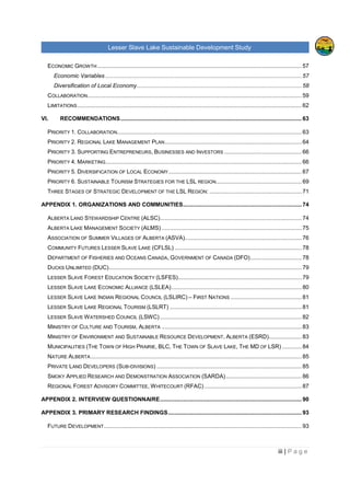 Lesser Slave Lake Sustainable Development Study
ii | P a g e
Table of Contents
TABLE OF FIGURES..............................................................................................................................V
EXECUTIVE SUMMARY........................................................................................................................VI
I. INTRODUCTION .............................................................................................................................1
II. HISTORICAL TRENDS ...................................................................................................................3
POPULATION .........................................................................................................................................3
EMPLOYMENT & LABOUR ........................................................................................................................6
INCOME ................................................................................................................................................8
CREATIVE CLASS & TYPE OF INDUSTRIES IN THE REGION.........................................................................11
VISITORS, EXPENDITURE AND POTENTIAL DEMAND FOR RURAL VACATION .................................................16
TOURISM FACILITIES, ATTRACTIONS & THEIR CAPACITIES, LEVEL OF OCCUPANCY ......................................18
TOURISM ANALYSIS OF OTHER RURAL AREAS.........................................................................................25
Sylvan Lake, Alberta......................................................................................................................25
Prince Edward County, Ontario ......................................................................................................27
Lakeland, Finland ..........................................................................................................................28
III. LAKE MANAGEMENT ..............................................................................................................30
INTEGRATED LACUSTRINE MANAGEMENT SYSTEM (ILMS)........................................................................30
RULES AND REGULATIONS AROUND THE LESSER SLAVE LAKE ..................................................................32
ORGANIZATIONS AND COMMUNITIES ......................................................................................................37
INDUSTRY, AGRICULTURE AND RAILWAY.................................................................................................39
IV. FUTURE OPPORTUNITIES.......................................................................................................40
LAKE CAPACITY FOR FURTHER DEVELOPMENT AND ITS SURROUNDING AREA.............................................40
Tourism and Recreation.................................................................................................................41
Private and Residential Development.............................................................................................45
CONTEMPORARY STRATEGY .................................................................................................................46
ANALYSIS OF THE LESSER SLAVE LAKE MANAGEMENT FOR RECREATION AND TOURISM ..............................47
MARKETING.........................................................................................................................................50
V. ANALYSIS OF PRIMARY AND SECONDATY DATA....................................................................52
FUTURE DEVELOPMENT........................................................................................................................52
Development Strategies.................................................................................................................52
Development focus ........................................................................................................................54
ENVIRONMENTAL APPROACH ................................................................................................................56
 