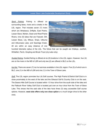 Lesser Slave Lake Sustainable Development Study
22 | P a g e
Lesser Slave Lake
Sport Fishing. Fishing is offered on
surrounding lakes, rivers and a creeks in the
LSL region. That includes seven (7) rivers
which are Athabasca, Driftpile, East Prairie,
Lesser Slave, Marten, Swan and West Prairie
Rivers; nine (9) lakes that are Fawcett, Gift,
Lesser Slave, Lily, Mitsue, Snipe, Utikuma
and Utikumasis Lake; and Sawridge Creek.
All are within an easy distance of one
hundred kilometre radius of the LSL. The fishes that can be caught are Walleye, Jackfish,
Whitefish, Perch, Grayling and Brook Trout (Lily Lake only).
Guided fishing. Guided fishing is offered at six (6) locations in the LSL region. However, four (4)
are on the rivers in the MD of LSR and only two (2) are offered in BLC on the LSL.
Ice Hut. There are seven (7) ice hut services available in the LSL region. Five (5) of which are in
BLC, one (1) in the MD of LSR and one (1) in the Town of Slave Lake.
Golf. The LSL region promotes four (4) Golf courses. The High Prairie & District Golf Club is in
close proximately to the west of the lake and the Gilwood Golf & Country Club is on the east.
The Swans Hills Golf Course is located within 1.5 hour drive from the south side of the lake and
the Flatbush River Valley Golf Club is located just over an hour drive from the Town of Slave
Lake. This shows that the east side of the lake have three (3) easy accessible Golf course
options. However, west side offers only one close option or a much longer drive to the other
ones.
 