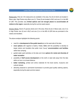 Lesser Slave Lake Sustainable Development Study
24 | P a g e
Restaurants. Only ten (10) restaurants are available in the area, five (5) of which are located in
Slave Lake. High Prairie only offers one (1). Three (3) are located in BLC and one (1) in the MD
of LSR. This provides very limited options and not enough places to accommodate all
visitors to the region, especially during the summer peak season.
Grocery Stores. Seven (7) grocery stores are in the area, three (3) are in Slave Lake, one (1) is
in High Prairie, two (2) are in BLC and one (1) is in the MD of LSR that are promoted to the
visitors and travellers.
The above analysis highlights the following points:
• need for a development of the public beach(es) on the west side of the lake
• more options with regards to Cabins, Hotels, B&Bs with the possibility to develop to
target visitors and travellers that prefer more “luxury” accommodation and facilities
rather than camping
• guided water sport activities on the lake and more options for rental and diversity of
water recreation
• possibility of Golf course development on the north or west side away from the lake
within an hour or so travel distance
• better marketing, printed and online materials for the local events, museums and
cultural retreats
• attracting seasonal or permanent businesses to provide good quality catering options,
especially during the peak summer season
 