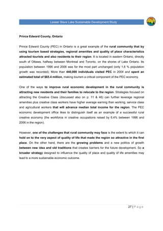 Lesser Slave Lake Sustainable Development Study
27 | P a g e
Prince Edward County, Ontario
Prince Edward County (PEC) in Ontario is a great example of the rural community that by
using tourism based strategies, regional amenities and quality of place characteristics
attracted tourists and also residents to their region. It is located in eastern Ontario, directly
south of Ottawa, halfway between Montreal and Toronto, on the shores of Lake Ontario. Its
population between 1996 and 2006 was for the most part unchanged (only 1,8 % population
growth was recorded). More than 440,000 individuals visited PEC in 2004 and spent an
estimated total of $65.4 million, making tourism a critical component of the PEC economy.
One of the ways to improve rural economic development in the rural community is
attracting new residents and their families to relocate to the region. Strategies focused on
attracting the Creative Class (discussed also on p. 11 & 46) can further leverage regional
amenities plus creative class workers have higher average earning than working, service class
and agricultural workers that will advance median total income for the region. The PEC
economic development office likes to distinguish itself as an example of a successful rural
creative economy (the workforce in creative occupations raised by 6.4% between 1996 and
2006 in the region).
However, one of the challenges that rural community may face is the extent to which it can
hold on to the very aspect of quality of life that made the region so attractive in the first
place. On the other hand, there are the growing problems and a new politics of growth
between new idea and old traditions that creates barriers for the future development. So a
broader strategy designed to influence the quality of place and quality of life amenities may
lead to a more sustainable economic outcome.
 