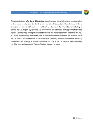 Lesser Slave Lake Sustainable Development Study
29 | P a g e
Above destinations offer three different perspectives, one being in the same province, other
in the same country and the third is an international destination. Nevertheless, all three
examples present valuable evidences of the importance of the future tourism strategies
around the LSL region. Sylvan Lake key opportunities are adaptable and applicable to the LSL
region. Contemporary strategy that is used to create and improve economic stability of the PEC
in Ontario is the strategy that can be used by local municipalities to improve the quality of live in
the LSL region. And broad vision of the Sustainable Wellbeing Destination Model that is used by
Finland Tourism Strategy is directly transferable not only to the LSL regional tourism strategy
but Alberta as well as Canada Tourism Strategy for years to come.
 