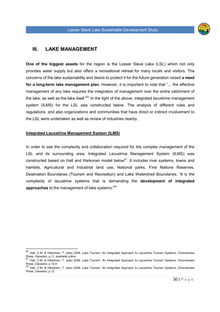 Lesser Slave Lake Sustainable Development Study
30 | P a g e
III. LAKE MANAGEMENT
One of the biggest assets for the region is the Lesser Slave Lake (LSL) which not only
provides water supply but also offers a recreational retreat for many locals and visitors. The
concerns of the lake sustainability and desire to protect it for the future generation raised a need
for a long-term lake management plan. However, it is important to note that “... the effective
management of any lake requires the integration of management over the entire catchment of
the lake, as well as the lake itself.20
” In the light of the above, integrated lacustrine management
system (ILMS) for the LSL was constructed below. The analysis of different rules and
regulations, and also organizations and communities that have direct or indirect involvement to
the LSL were undertaken as well as review of industries nearby.
Integrated Lacustrine Management System (ILMS)
In order to see the complexity and collaboration required for the complex management of the
LSL and its surrounding area, Integrated Lacustrine Management System (ILMS) was
constructed based on Hall and Harkonen model below21
. It includes river systems, towns and
hamlets, Agricultural and Industrial land use, National parks, First Nations Reserves,
Destination Boundaries (Tourism and Recreation) and Lake Watershed Boundaries. “It is the
complexity of lacustrine systems that is demanding the development of integrated
approaches to the management of lake systems.22
”
20
Hall, C.M. & Härkönen, T. (eds) 2006, Lake Tourism: An Integrated Approach to Lacustrine Tourism Systems, Channelview
Press, Clevedon, p.11, available online
21
Hall, C.M. & Härkönen, T. (eds) 2006, Lake Tourism: An Integrated Approach to Lacustrine Tourism Systems, Channelview
Press, Clevedon, p.13-4
22
Hall, C.M. & Härkönen, T. (eds) 2006, Lake Tourism: An Integrated Approach to Lacustrine Tourism Systems, Channelview
Press, Clevedon, p.12
 