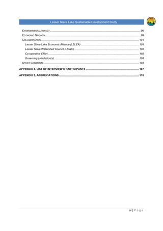 Lesser Slave Lake Sustainable Development Study
ii | P a g e
Table of Contents
TABLE OF FIGURES..............................................................................................................................V
EXECUTIVE SUMMARY........................................................................................................................VI
I. INTRODUCTION .............................................................................................................................1
II. HISTORICAL TRENDS ...................................................................................................................3
POPULATION .........................................................................................................................................3
EMPLOYMENT & LABOUR ........................................................................................................................6
INCOME ................................................................................................................................................8
CREATIVE CLASS & TYPE OF INDUSTRIES IN THE REGION.........................................................................11
VISITORS, EXPENDITURE AND POTENTIAL DEMAND FOR RURAL VACATION .................................................16
TOURISM FACILITIES, ATTRACTIONS & THEIR CAPACITIES, LEVEL OF OCCUPANCY ......................................18
TOURISM ANALYSIS OF OTHER RURAL AREAS.........................................................................................25
Sylvan Lake, Alberta......................................................................................................................25
Prince Edward County, Ontario ......................................................................................................27
Lakeland, Finland ..........................................................................................................................28
III. LAKE MANAGEMENT ..............................................................................................................30
INTEGRATED LACUSTRINE MANAGEMENT SYSTEM (ILMS)........................................................................30
RULES AND REGULATIONS AROUND THE LESSER SLAVE LAKE ..................................................................32
ORGANIZATIONS AND COMMUNITIES ......................................................................................................37
INDUSTRY, AGRICULTURE AND RAILWAY.................................................................................................39
IV. FUTURE OPPORTUNITIES.......................................................................................................40
LAKE CAPACITY FOR FURTHER DEVELOPMENT AND ITS SURROUNDING AREA.............................................40
Tourism and Recreation.................................................................................................................41
Private and Residential Development.............................................................................................45
CONTEMPORARY STRATEGY .................................................................................................................46
ANALYSIS OF THE LESSER SLAVE LAKE MANAGEMENT FOR RECREATION AND TOURISM ..............................47
MARKETING.........................................................................................................................................50
V. ANALYSIS OF PRIMARY AND SECONDATY DATA....................................................................52
FUTURE DEVELOPMENT........................................................................................................................52
Development Strategies.................................................................................................................52
Development focus ........................................................................................................................54
ENVIRONMENTAL APPROACH ................................................................................................................56
 