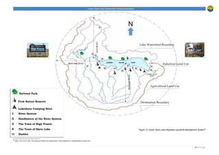 Lesser Slave Lake Sustainable Development Study
31 | P a g e
Destination Boundary
Agricultural Land Use
Industrial Land Use
Lake Watershed Boundary
N
Figure 13: Lesser Slave Lake Integrated Lacustrine Management System23
23
Note. This is not a map. The scale and distance are approximate. It was designed for a representation purpose only.
National Park
First Nation Reserve
Lakeshore Camping Sites
1 River System
2 Headwaters of the River System
3 The Town of High Prairie
4 The Town of Slave Lake
H Hamlet
More than 45 km
Morethan80km
Upto90km
 