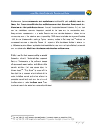 Lesser Slave Lake Sustainable Development Study
Furthermore, there are many rules and regulations
Water Act, Environmental Protection and Enhancement Act, Municipal Government Act,
Fisheries Act, Navigable Protection Act
can be considered common legislation related to the lake and its surrounding area.
Diagrammatic representation of a water feature and the common legislation related to the
surrounding area of the lake t
1996 Annual Workshop Proceedings, Sylvan Lake and revised in February 2002
considered accurate to this date.
p.35 below depicts different legislation that is establish
and municipal acts. All of them closely correlate together and intertwine
Public Land Act that is governed by provincial
legislation primarily “deals with two important
factors: (1) ownership of the beds and shores
of permanent water bodies, and (2) prohibits
certain activities that may cause injury to
Crown lands”28
. “The Shore” is a part of the
lake bed that is exposed when the level of the
water is below normal so the line where the
privately owned land ends and the shore of
the lake starts is called the legal bank
the bank towards the water is considered public land.
27
THE LAW AND THE LAKE: Navigating Alberta’s Regulatory Framework, available
28
THE LAW AND THE LAKE: Navigating Alberta’s Regulatory Framework,
sser Slave Lake Sustainable Development Study
many rules and regulations around the LSL such as
Water Act, Environmental Protection and Enhancement Act, Municipal Government Act,
t, Navigable Protection Act (formally Navigable Waters Protection Act) etc. that
can be considered common legislation related to the lake and its surrounding area.
Diagrammatic representation of a water feature and the common legislation related to the
surrounding area of the lake that were prepared by ESRD for Alberta Lake Management Society
1996 Annual Workshop Proceedings, Sylvan Lake and revised in February 2002
considered accurate to this date. Figure 15. Legislation Affecting Water Bodies in Alberta
rent legislation that is established and enforced by the fed
All of them closely correlate together and intertwine
Public Land Act that is governed by provincial
legislation primarily “deals with two important
factors: (1) ownership of the beds and shores
odies, and (2) prohibits
certain activities that may cause injury to
“The Shore” is a part of the
lake bed that is exposed when the level of the
water is below normal so the line where the
privately owned land ends and the shore of
the legal bank. From
the bank towards the water is considered public land.
THE LAW AND THE LAKE: Navigating Alberta’s Regulatory Framework, available on request from ERSD
THE LAW AND THE LAKE: Navigating Alberta’s Regulatory Framework, p. 4, available on request from ERSD
sser Slave Lake Sustainable Development Study
34 | P a g e
around the LSL such as Public Land Act,
Water Act, Environmental Protection and Enhancement Act, Municipal Government Act,
(formally Navigable Waters Protection Act) etc. that
can be considered common legislation related to the lake and its surrounding area.
Diagrammatic representation of a water feature and the common legislation related to the
hat were prepared by ESRD for Alberta Lake Management Society
1996 Annual Workshop Proceedings, Sylvan Lake and revised in February 200227
still can be
. Legislation Affecting Water Bodies in Alberta on
ed and enforced by the federal, provincial
All of them closely correlate together and intertwine.
on request from ERSD
available on request from ERSD
 