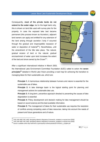 Lesser Slave Lake Sustainable Development Study
Consequently, most of the private lands do not
extend to the water edge, but to the legal bank only,
this is shown on land title used with survey plan for the
property. In case the exposed lake bed became
permanent (this process known as Accretion
land owners can apply and entitled for any extension of
the land arising through accretion
through the gradual and imperceptible recession of
water or deposition of material
the amendment of the title take place, “the natural,
gradual erosion of land or the natural, gradual
encroachment of water upon land increases the extent
of the bed and shore owned by the Crown
After a significant international initiative in March 2003,
the International Lake Environment Committee Foundation (ILEC)
principles32
detailed in World Lake Vision provid
managing lakes for their sustainable use, which are:
Principle 1: A harmonious relationship between humans and nature is essential for the
sustainable use of lakes.
Principle 2: A lake drainage basin is the logical starting point for planning and
management actions for sustainable lake use.
Principle 3: A long-term, preventive approach directed to preventing the causes of lake
degradation is essential.
Principle 4: Policy deve
based on sound science and the best available information.
Principle 5: The management of lakes for their sustainable use requires the resolution
of conflicts among competing users of lake
present and future generations and of nature.
30
THE LAW AND THE LAKE: Navigating Alberta’s Regulatory Framework, available on request from ERSD
31
THE LAW AND THE LAKE: Navigating Alberta’s Regulatory Framework, available on request from ERSD
32
Source: available online http://www.ilec.or.jp/en/wp/wp
sser Slave Lake Sustainable Development Study
most of the private lands do not
, but to the legal bank only,
this is shown on land title used with survey plan for the
property. In case the exposed lake bed became
this process known as Accretion), adjacent
land owners can apply and entitled for any extension of
sing through accretion (“only if occurred
through the gradual and imperceptible recession of
water or deposition of material30
”). Nevertheless, until
the amendment of the title take place, “the natural,
gradual erosion of land or the natural, gradual
chment of water upon land increases the extent
of the bed and shore owned by the Crown31
”.
After a significant international initiative in March 2003,
the International Lake Environment Committee Foundation (ILEC) called to action t
ailed in World Lake Vision providing a road map for achieving the transition to
lakes for their sustainable use, which are:
A harmonious relationship between humans and nature is essential for the
sustainable use of lakes.
A lake drainage basin is the logical starting point for planning and
actions for sustainable lake use.
term, preventive approach directed to preventing the causes of lake
degradation is essential.
Policy development and decision making for lake management should be
sound science and the best available information.
The management of lakes for their sustainable use requires the resolution
among competing users of lake resources, taking into account the needs of
and future generations and of nature.
Navigating Alberta’s Regulatory Framework, available on request from ERSD
THE LAW AND THE LAKE: Navigating Alberta’s Regulatory Framework, available on request from ERSD
http://www.ilec.or.jp/en/wp/wp-content/uploads/2013/03/wlv_s_english.pdf
sser Slave Lake Sustainable Development Study
36 | P a g e
called to action the seven
a road map for achieving the transition to
A harmonious relationship between humans and nature is essential for the
A lake drainage basin is the logical starting point for planning and
term, preventive approach directed to preventing the causes of lake
lopment and decision making for lake management should be
The management of lakes for their sustainable use requires the resolution
resources, taking into account the needs of
Navigating Alberta’s Regulatory Framework, available on request from ERSD
THE LAW AND THE LAKE: Navigating Alberta’s Regulatory Framework, available on request from ERSD
content/uploads/2013/03/wlv_s_english.pdf
 