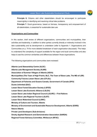 Lesser Slave Lake Sustainable Development Study
37 | P a g e
Principle 6: Citizens and other stakeholders should be encouraged to participate
meaningfully in identifying and resolving critical lake problems.
Principle 7: Good governance, based on fairness, transparency and empowerment of
all stakeholders, is essential for sustainable lake use.
Organizations and Communities
In this section, brief review of different organizations, communities and municipalities, their
activities and leadership, in addition to other parties currently directly or indirectly involved in the
lake sustainability and its development is undertaken (refer to Appendix 1. Organizations and
Communities on p. 74 for more detailed breakdown of each organization discussed). This helps
to understand the complexity of support available for the region and local communities and also
helps to see the common similarities and differences between those organizations.
The following organizations and communities were reviewed:
Alberta Land Stewardship Centre (ALSC)
Alberta Lake Management Society (ALMS)
Association of Summer Villages of Alberta (ASVA)
Municipalities (The Town of High Prairie, BLC, The Town of Slave Lake, The MD of LSR)
Community Futures Lesser Slave Lake (CFLSL)
Department of Fisheries and Oceans Canada, Government of Canada (DFO)
Ducks Unlimited (DUC)
Lesser Slave Forest Education Society (LSFES)
Lesser Slave Lake Economic Alliance (LSLEA)
Lesser Slave Lake Indian Regional Council (LSLIRC) – First Nations
Lesser Slave Lake Regional Tourism (LSLRT)
Lesser Slave Watershed Council (LSWC)
Ministry of Culture and Tourism, Alberta
Ministry of Environment and Sustainable Resource Development, Alberta (ESRD)
Nature Alberta
Private Land Developers (Sub-divisions)
Smoky Applied Research and Demonstration Association (SARDA)
Regional Forest Advisory Committee, Whitecourt (RFAC)
 