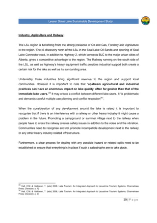 Lesser Slave Lake Sustainable Development Study
39 | P a g e
Industry, Agriculture and Railway
The LSL region is benefiting from the strong presence of Oil and Gas, Forestry and Agriculture
in the region. The oil discovery north of the LSL in the Seal Lake Oil Sands and opening of Seal
Lake Connector road, in addition to Highway 2, which connects BLC to the major urban cities of
Alberta, gives a competitive advantage to the region. The Railway running on the south side of
the LSL, as well as highway’s heavy equipment traffic provides industrial support both create a
certain risk for the lake as well as its surrounding area.
Undeniably those industries bring significant revenue to the region and support local
communities. However it is important to note that “upstream agricultural and industrial
practices can have an enormous impact on lake quality, often far greater than that of the
immediate lake users.”33
It may create a conflict between different lake users. It “is problematic
and demands careful multiple use planning and conflict resolution34
”.
When the consideration of any development around the lake is raised it is important to
recognise that if there is an interference with a railway or other heavy industry it might cause a
problem in the future. Promoting a campground or summer village next to the railway when
people have to cross the railway creates safety issues in addition to the noise and the vibration.
Communities need to recognise and not promote incompatible development next to the railway
or any other heavy industry related infrastructure.
Furthermore, a clear process for dealing with any possible hazard or related spills need to be
established to ensure that everything is in place if such a catastrophe are to take place.
33
Hall, C.M. & Härkönen, T. (eds) 2006, Lake Tourism: An Integrated Approach to Lacustrine Tourism Systems, Channelview
Press, Clevedon, p. 12
34
Hall, C.M. & Härkönen, T. (eds) 2006, Lake Tourism: An Integrated Approach to Lacustrine Tourism Systems, Channelview
Press, Clevedon, p. 33
 