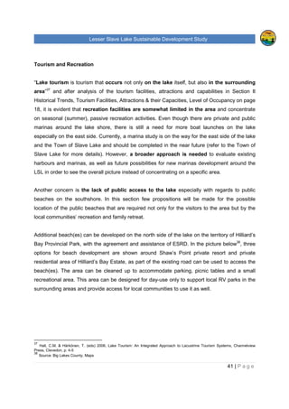 Lesser Slave Lake Sustainable Development Study
41 | P a g e
Tourism and Recreation
“Lake tourism is tourism that occurs not only on the lake itself, but also in the surrounding
area”37
and after analysis of the tourism facilities, attractions and capabilities in Section II
Historical Trends, Tourism Facilities, Attractions & their Capacities, Level of Occupancy on page
18, it is evident that recreation facilities are somewhat limited in the area and concentrate
on seasonal (summer), passive recreation activities. Even though there are private and public
marinas around the lake shore, there is still a need for more boat launches on the lake
especially on the east side. Currently, a marina study is on the way for the east side of the lake
and the Town of Slave Lake and should be completed in the near future (refer to the Town of
Slave Lake for more details). However, a broader approach is needed to evaluate existing
harbours and marinas, as well as future possibilities for new marinas development around the
LSL in order to see the overall picture instead of concentrating on a specific area.
Another concern is the lack of public access to the lake especially with regards to public
beaches on the southshore. In this section few propositions will be made for the possible
location of the public beaches that are required not only for the visitors to the area but by the
local communities’ recreation and family retreat.
Additional beach(es) can be developed on the north side of the lake on the territory of Hilliard’s
Bay Provincial Park, with the agreement and assistance of ESRD. In the picture below38
, three
options for beach development are shown around Shaw’s Point private resort and private
residential area of Hilliard’s Bay Estate, as part of the existing road can be used to access the
beach(es). The area can be cleaned up to accommodate parking, picnic tables and a small
recreational area. This area can be designed for day-use only to support local RV parks in the
surrounding areas and provide access for local communities to use it as well.
37
Hall, C.M. & Härkönen, T. (eds) 2006, Lake Tourism: An Integrated Approach to Lacustrine Tourism Systems, Channelview
Press, Clevedon, p. 4-5
38
Source: Big Lakes County, Maps
 