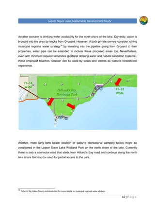 Lesser Slave Lake Sustainable Development Study
42 | P a g e
Another concern is drinking water availability for the north shore of the lake. Currently, water is
brought into the area by trucks from Grouard. However, if both private owners consider joining
municipal regional water strategy39
by investing into the pipeline going from Grouard to their
properties, water pipe can be extended to include these proposed areas too. Nevertheless,
even with minimum required amenities (portable drinking water and natural sanitation systems),
these proposed beaches’ location can be used by locals and visitors as passive recreational
experience.
Another, more long term beach location or passive recreational camping facility might be
considered in the Lesser Slave Lake Wildland Park on the north shore of the lake. Currently
there is only a connector road that starts from Hilliard’s Bay road and continue along the north
lake shore that may be used for partial access to the park.
39
Refer to Big Lakes County administration for more details on municipal regional water strategy
 