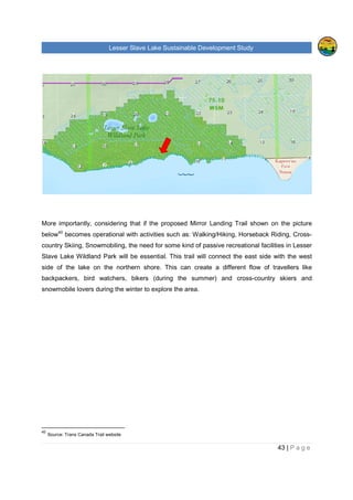 Lesser Slave Lake Sustainable Development Study
iv | P a g e
ENVIRONMENTAL IMPACT......................................................................................................................96
ECONOMIC GROWTH............................................................................................................................99
COLLABORATION................................................................................................................................ 101
Lesser Slave Lake Economic Alliance (LSLEA)............................................................................ 101
Lesser Slave Watershed Council (LSWC) .................................................................................... 102
Co-operative Effort....................................................................................................................... 102
Governing jurisdiction(s) .............................................................................................................. 103
OTHER COMMENTS............................................................................................................................ 104
APPENDIX 4. LIST OF INTERVIEW’S PARTICIPANTS ..................................................................... 107
APPENDIX 5. ABBREVIATIONS ........................................................................................................ 110
 