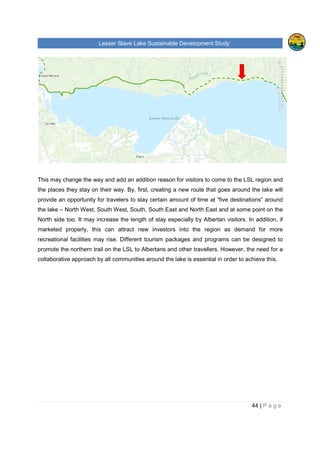 Lesser Slave Lake Sustainable Development Study
44 | P a g e
This may change the way and add an addition reason for visitors to come to the LSL region and
the places they stay on their way. By, first, creating a new route that goes around the lake will
provide an opportunity for travelers to stay certain amount of time at “five destinations” around
the lake – North West, South West, South, South East and North East and at some point on the
North side too. It may increase the length of stay especially by Albertan visitors. In addition, if
marketed properly, this can attract new investors into the region as demand for more
recreational facilities may rise. Different tourism packages and programs can be designed to
promote the northern trail on the LSL to Albertans and other travellers. However, the need for a
collaborative approach by all communities around the lake is essential in order to achieve this.
 