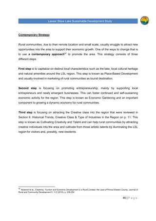 Lesser Slave Lake Sustainable Development Study
46 | P a g e
Contemporary Strategy
Rural communities, due to their remote location and small scale, usually struggle to attract new
opportunities into the area to support their economic growth. One of the ways to change that is
to use a contemporary approach42
to promote the area. This strategy consists of three
different steps.
First step is to capitalize on distinct local characteristics such as the lake, local cultural heritage
and natural amenities around the LSL region. This step is known as Place-Based Development
and usually involved in marketing of rural communities as tourist destination.
Second step is focusing on promoting entrepreneurship, mainly by supporting local
entrepreneurs and newly emergent businesses. This can foster continued and self-sustaining
economic activity for the region. This step is known as Economic Gardening and an important
component to growing a dynamic economy for rural communities.
Third step is focusing on attracting the Creative class into the region that were reviewed in
Section II. Historical Trends, Creative Class & Type of Industries in the Region on p. 11. This
step is known as Cultivating Creativity and Talent and can help rural communities by attracting
creative individuals into the area and cultivate from those artistic talents by illuminating the LSL
region for visitors and, possibly, new residents.
42
Stolarick et al., Creativity, Tourism and Economic Development in a Rural Context: the case of Prince Edward County, Journal of
Rural and Community Development 5, 1/;2 (2010), p 238-254
 