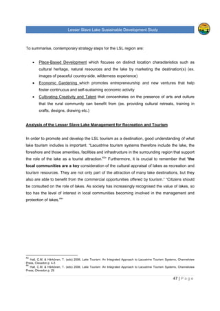 Lesser Slave Lake Sustainable Development Study
47 | P a g e
To summarise, contemporary strategy steps for the LSL region are:
• Place-Based Development which focuses on distinct location characteristics such as
cultural heritage, natural resources and the lake by marketing the destination(s) (ex.
images of peaceful country-side, wilderness experience)
• Economic Gardening which promotes entrepreneurship and new ventures that help
foster continuous and self-sustaining economic activity
• Cultivating Creativity and Talent that concentrates on the presence of arts and culture
that the rural community can benefit from (ex. providing cultural retreats, training in
crafts, designs, drawing etc.)
Analysis of the Lesser Slave Lake Management for Recreation and Tourism
In order to promote and develop the LSL tourism as a destination, good understanding of what
lake tourism includes is important. “Lacustrine tourism systems therefore include the lake, the
foreshore and those amenities, facilities and infrastructure in the surrounding region that support
the role of the lake as a tourist attraction.43
” Furthermore, it is crucial to remember that “the
local communities are a key consideration of the cultural appraisal of lakes as recreation and
tourism resources. They are not only part of the attraction of many lake destinations, but they
also are able to benefit from the commercial opportunities offered by tourism.” “Citizens should
be consulted on the role of lakes. As society has increasingly recognised the value of lakes, so
too has the level of interest in local communities becoming involved in the management and
protection of lakes.44
”
43
Hall, C.M. & Härkönen, T. (eds) 2006, Lake Tourism: An Integrated Approach to Lacustrine Tourism Systems, Channelview
Press, Clevedon.p. 4-5
44
Hall, C.M. & Härkönen, T. (eds) 2006, Lake Tourism: An Integrated Approach to Lacustrine Tourism Systems, Channelview
Press, Clevedon p. 29
 