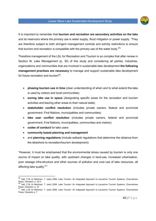 Lesser Slave Lake Sustainable Development Study
48 | P a g e
It is important to remember that tourism and recreation are secondary activities on the lake
and its reservoirs where the primary use is water supply, flood mitigation or power supply. “They
are therefore subject to both stringent management controls and activity restrictions to ensure
that tourism and recreation is compatible with the primary use of the water body.45
”
Therefore management of the LSL for Recreation and Tourism is so complex that after review in
Section III. Lake Management (p. 30) of this study and considering all parties, industries,
organizations and communities that are involved in sustainable lake development the following
management practises are necessary to manage and support sustainable lake development
for future recreation and tourism46
:
• phasing tourism use in time (clear understanding of when and to what extend the lake
is used by visitors and local communities)
• zoning lake use in space (designating specific areas for the recreation and tourism
activities and leaving other areas to their natural state)
• stakeholder conflict resolution (includes private owners, federal and provincial
government, First Nations, municipalities and communities)
• lake user conflict resolution (includes private owners, federal and provincial
government, First Nations, municipalities, communities and visitors)
• codes of conduct for lake users
• community based planning and management
• and planning regulations (include setback regulations that determine the distance from
the lakeshore to recreation/tourism development)
“However, it must be emphasised that the environmental stress caused by tourism is only one
source of impact on lake quality, with upstream changes in land-use, increased urbanisation,
poor sewage infra-structure and other sources of pollution and over-use of lake resources, all
affecting lake quality.47
”
45
Hall, C.M. & Härkönen, T. (eds) 2006, Lake Tourism: An Integrated Approach to Lacustrine Tourism Systems, Channelview
Press, Clevedon, p. 32-3
46
Hall, C.M. & Härkönen, T. (eds) 2006, Lake Tourism: An Integrated Approach to Lacustrine Tourism Systems, Channelview
Press, Clevedon, p. 37
47
Hall, C.M. & Härkönen, T. (eds) 2006, Lake Tourism: An Integrated Approach to Lacustrine Tourism Systems, Channelview
Press, Clevedon p. 7
 